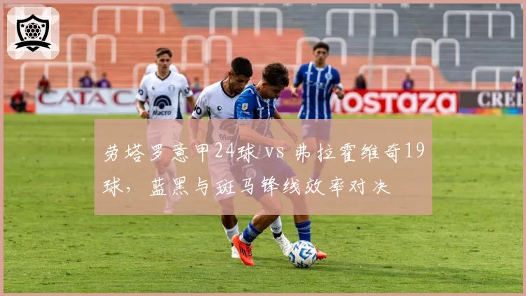 劳塔罗意甲24球 vs 弗拉霍维奇19球，蓝黑与斑马锋线效率对决