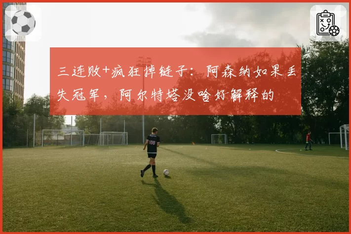 三连败+疯狂掉链子:阿森纳如果丢失冠军,阿尔特塔没啥好解释的