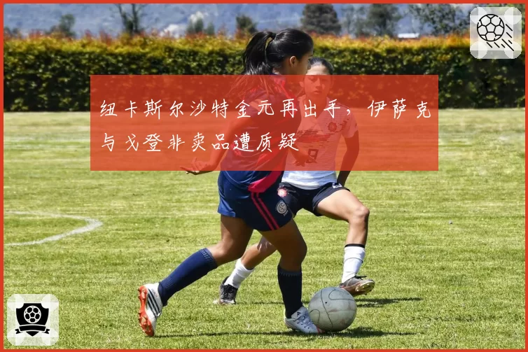 纽卡斯尔沙特金元再出手，伊萨克与戈登非卖品遭质疑