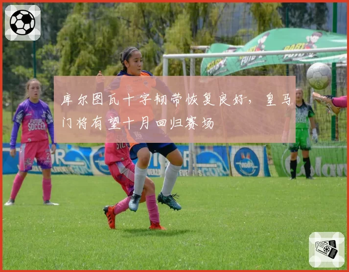 库尔图瓦十字韧带恢复良好，皇马门将有望十月回归赛场