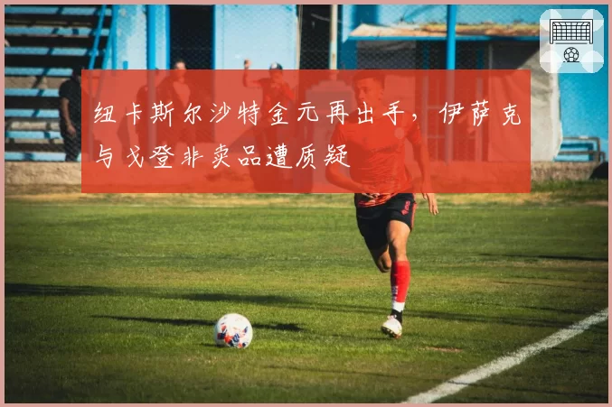 纽卡斯尔沙特金元再出手，伊萨克与戈登非卖品遭质疑