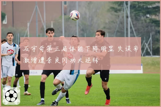 石宇奇第三局体能下降明显 失误率激增遭奈良冈功大逆转