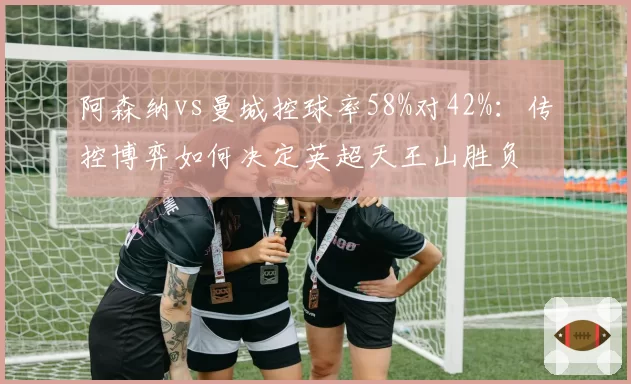 阿森纳vs曼城控球率58%对42%:传控博弈如何决定英超天王山胜负