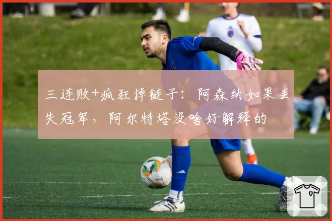 三连败+疯狂掉链子：阿森纳如果丢失冠军，阿尔特塔没啥好解释的