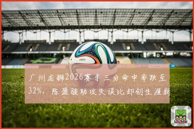 广州龙狮2026赛季三分命中率跌至32%，陈盈骏助攻失误比却创生涯新高