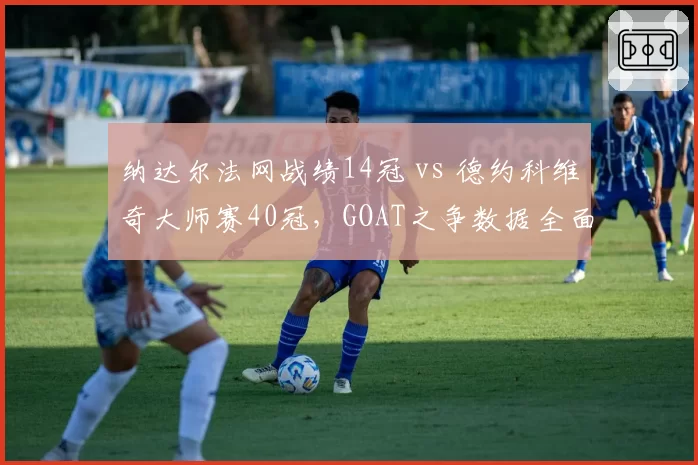 纳达尔法网战绩14冠 vs 德约科维奇大师赛40冠,GOAT之争数据全面拆解