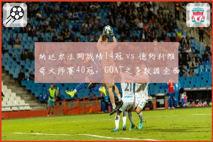 纳达尔法网战绩14冠 vs 德约科维奇大师赛40冠,GOAT之争数据全面拆解