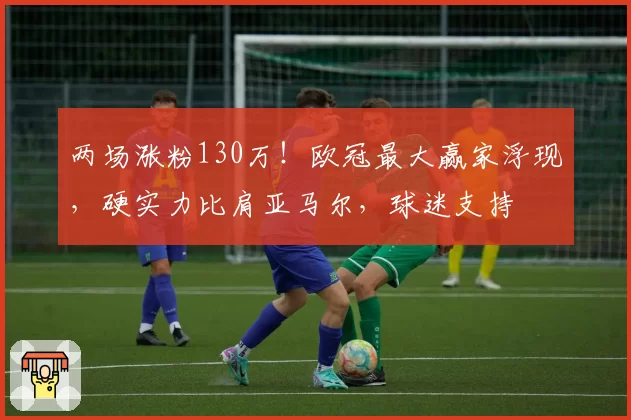 两场涨粉130万！欧冠最大赢家浮现，硬实力比肩亚马尔，球迷支持
