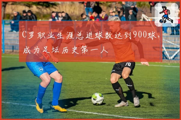 C罗职业生涯总进球数达到900球，成为足坛历史第一人