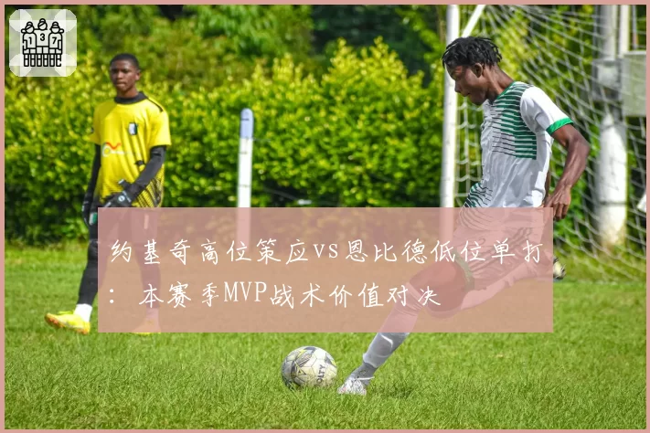 约基奇高位策应vs恩比德低位单打：本赛季MVP战术价值对决