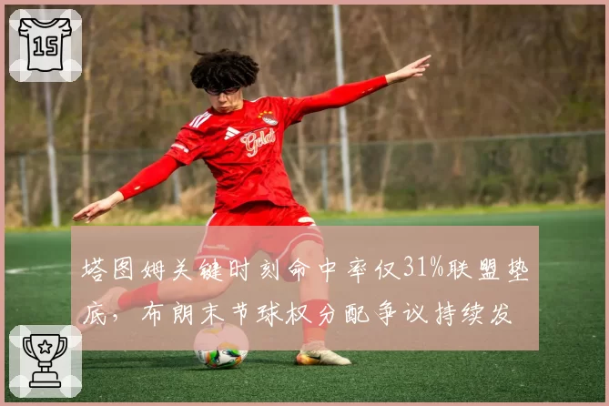 塔图姆关键时刻命中率仅31%联盟垫底，布朗末节球权分配争议持续发酵
