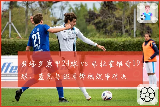 劳塔罗意甲24球 vs 弗拉霍维奇19球，蓝黑与斑马锋线效率对决