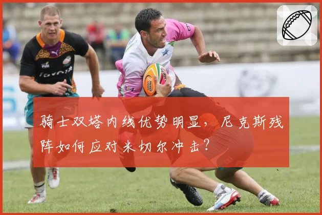 骑士双塔内线优势明显,尼克斯残阵如何应对米切尔冲击?