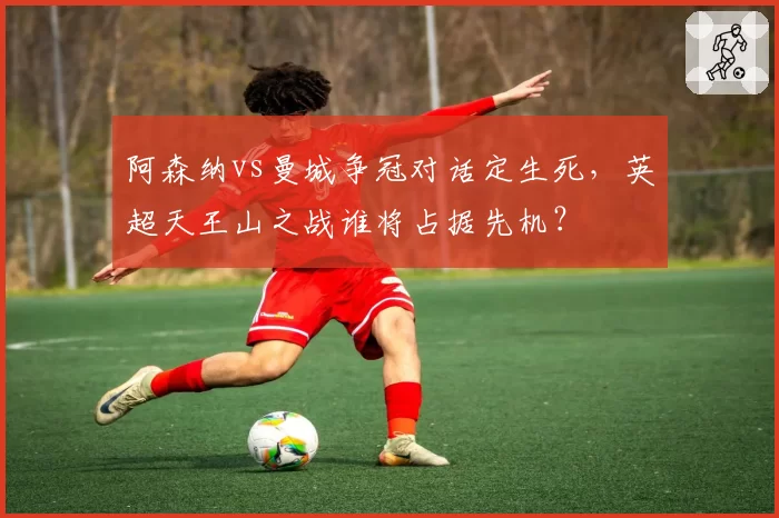 阿森纳vs曼城争冠对话定生死，英超天王山之战谁将占据先机？