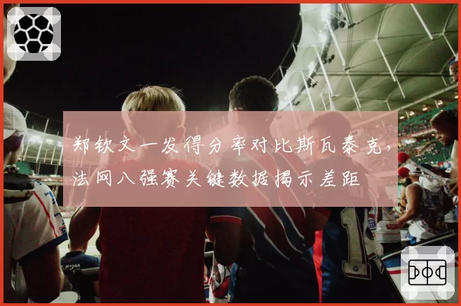 郑钦文一发得分率对比斯瓦泰克，法网八强赛关键数据揭示差距