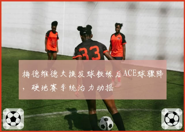 梅德维德夫换发球教练后ACE球骤降，硬地赛季统治力动摇
