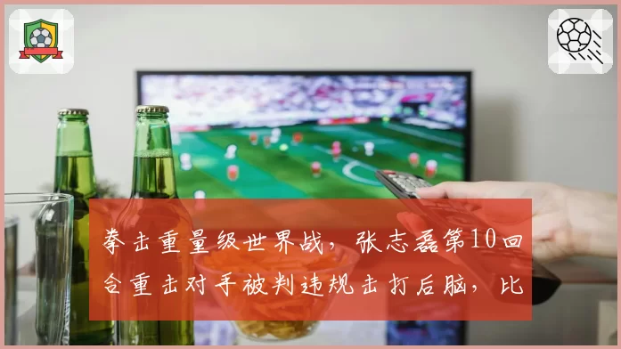 拳击重量级世界战，张志磊第10回合重击对手被判违规击打后脑，比赛结果存争议