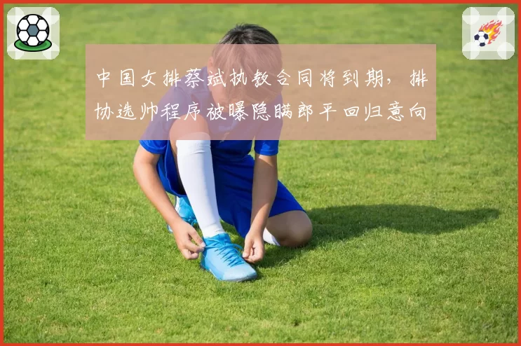 中国女排蔡斌执教合同将到期，排协选帅程序被曝隐瞒郎平回归意向