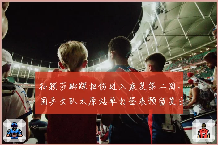 孙颖莎脚踝扭伤进入康复第二周,国乒女队太原站单打签表预留复出空间