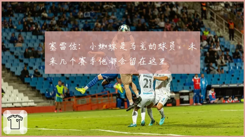 塞雷佐：小蜘蛛是马竞的球员，未来几个赛季他都会留在这里