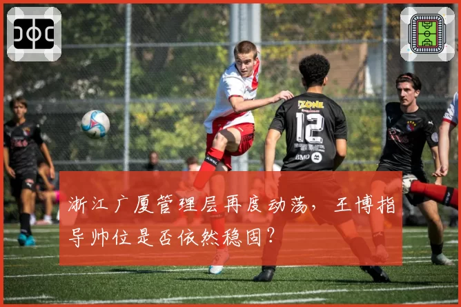 浙江广厦管理层再度动荡，王博指导帅位是否依然稳固？