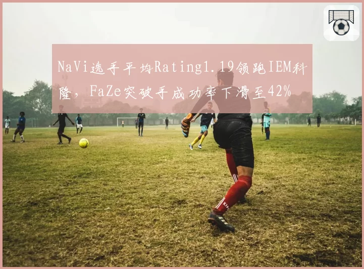 NaVi选手平均Rating1.19领跑IEM科隆，FaZe突破手成功率下滑至42%
