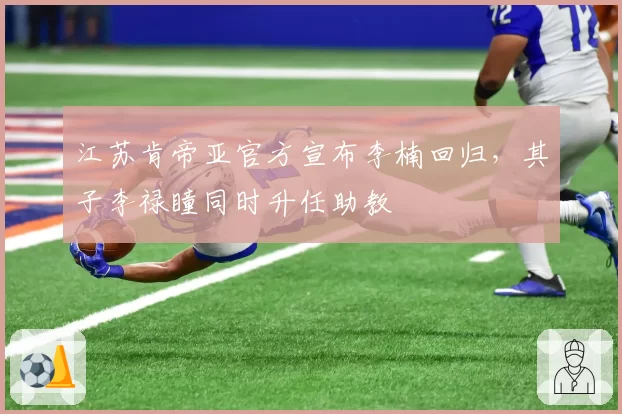 江苏肯帝亚官方宣布李楠回归,其子李禄瞳同时升任助教