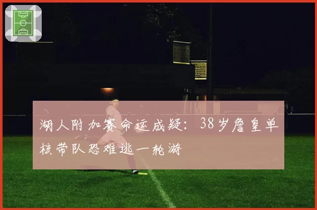 湖人附加赛命运成疑:38岁詹皇单核带队恐难逃一轮游