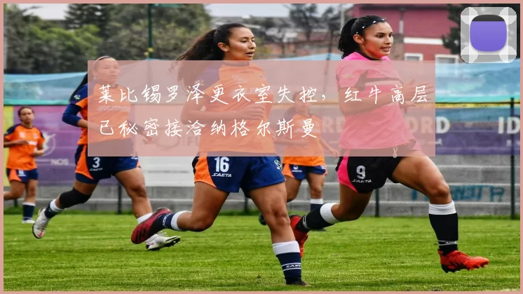 莱比锡罗泽更衣室失控，红牛高层已秘密接洽纳格尔斯曼
