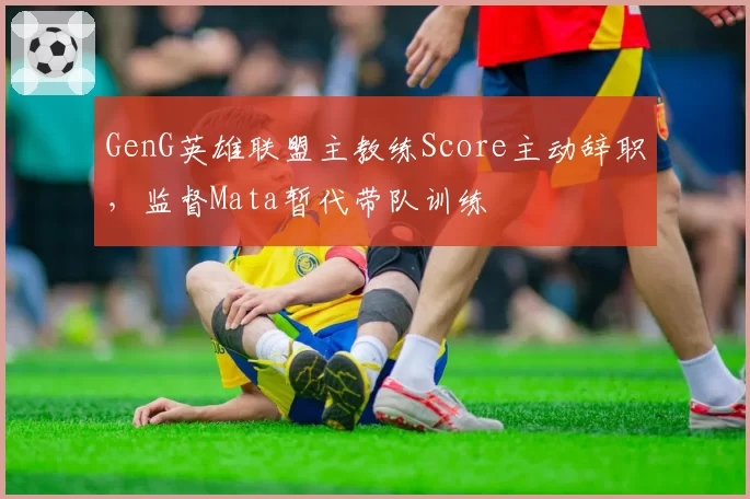 GenG英雄联盟主教练Score主动辞职，监督Mata暂代带队训练