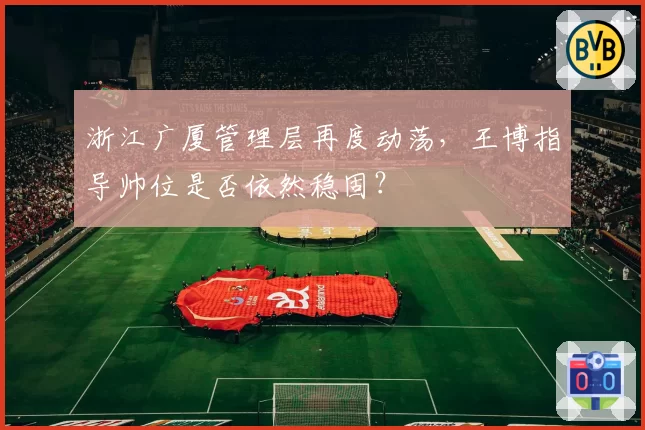 浙江广厦管理层再度动荡，王博指导帅位是否依然稳固？