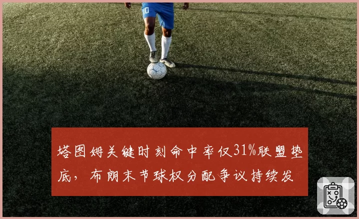 塔图姆关键时刻命中率仅31%联盟垫底，布朗末节球权分配争议持续发酵