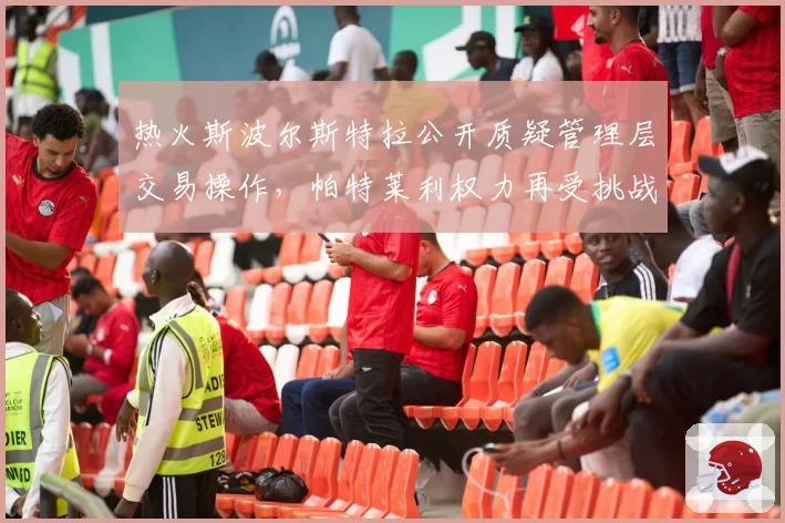 热火斯波尔斯特拉公开质疑管理层交易操作，帕特莱利权力再受挑战