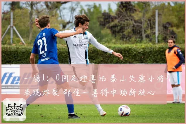一场1：0国足迎喜讯 泰山失意小将表现炸裂 邵佳一喜得中场新核心