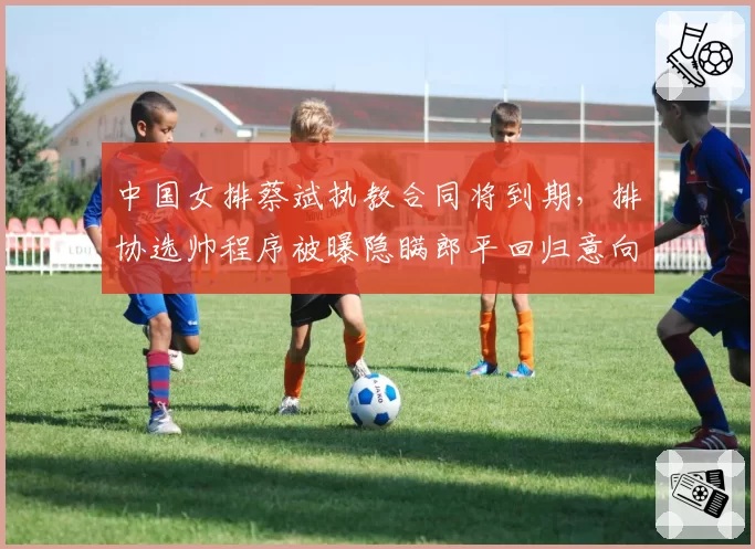 中国女排蔡斌执教合同将到期，排协选帅程序被曝隐瞒郎平回归意向