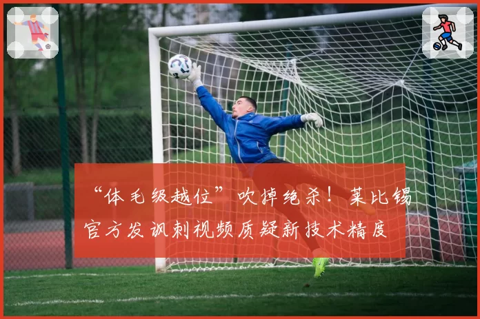 “体毛级越位”吹掉绝杀！莱比锡官方发讽刺视频质疑新技术精度