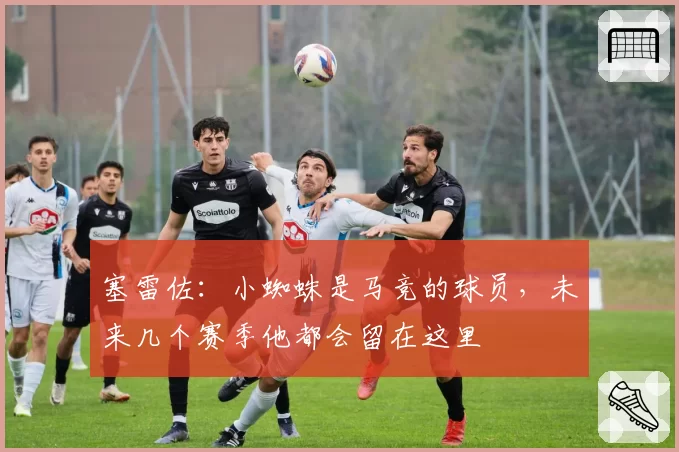 塞雷佐：小蜘蛛是马竞的球员，未来几个赛季他都会留在这里
