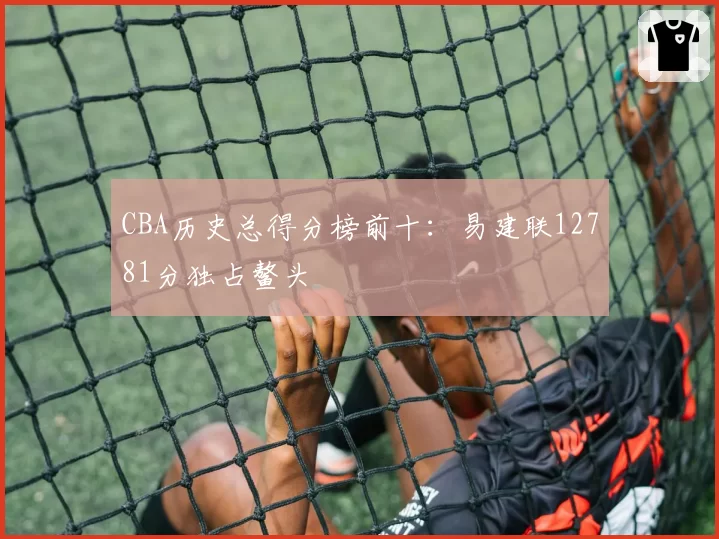 CBA历史总得分榜前十：易建联12781分独占鳌头