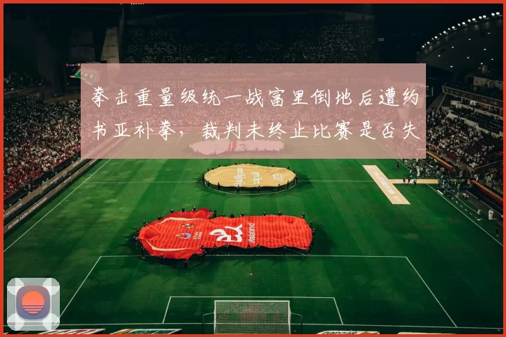 拳击重量级统一战富里倒地后遭约书亚补拳，裁判未终止比赛是否失职？