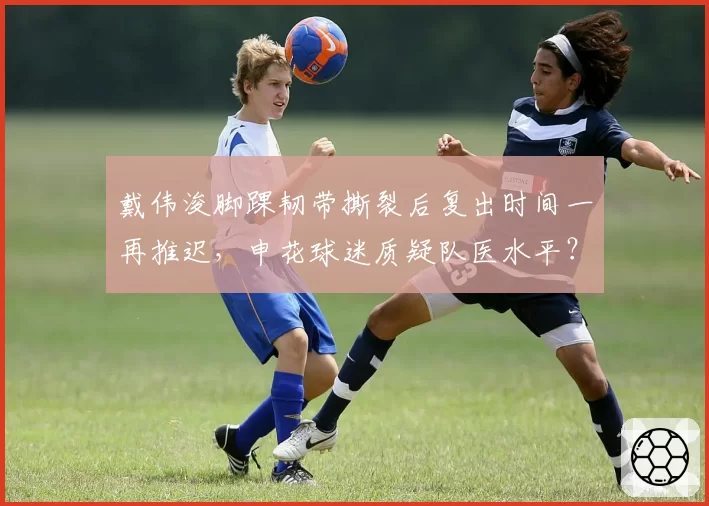 戴伟浚脚踝韧带撕裂后复出时间一再推迟，申花球迷质疑队医水平？