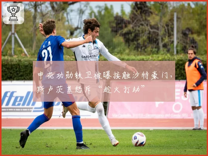 申花功勋铁卫被曝接触沙特豪门,斯卢茨基怒斥“趁火打劫”