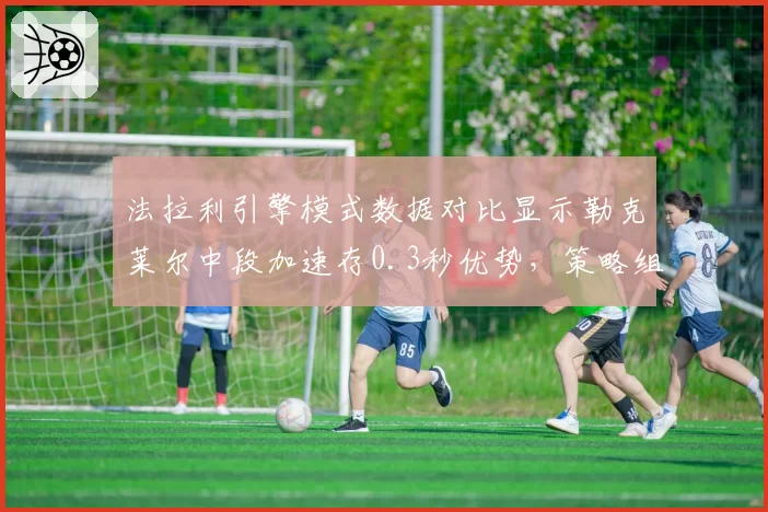 法拉利引擎模式数据对比显示勒克莱尔中段加速存0.3秒优势，策略组或转向单圈攻击战术