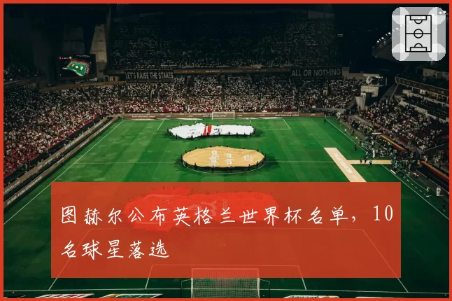 图赫尔公布英格兰世界杯名单,10名球星落选