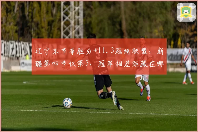 辽宁末节净胜分+11.3冠绝联盟，新疆第四节仅第5，冠军相差距藏在哪里？