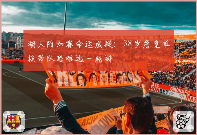 湖人附加赛命运成疑:38岁詹皇单核带队恐难逃一轮游