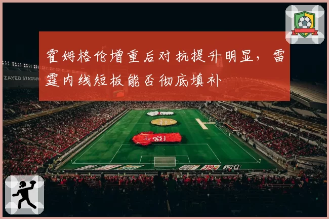霍姆格伦增重后对抗提升明显,雷霆内线短板能否彻底填补