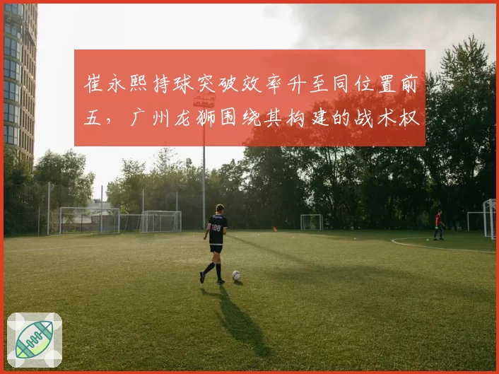 崔永熙持球突破效率升至同位置前五，广州龙狮围绕其构建的战术权重是否过于集中？