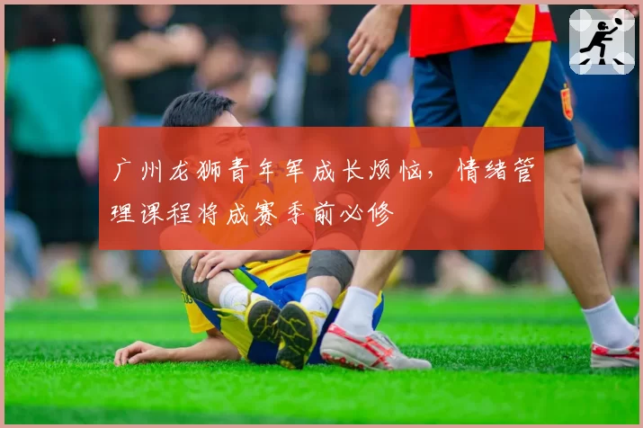 广州龙狮青年军成长烦恼，情绪管理课程将成赛季前必修