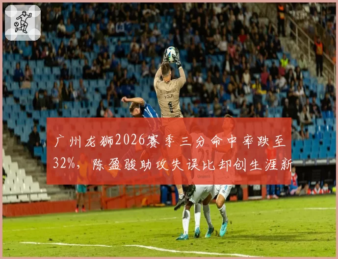 广州龙狮2026赛季三分命中率跌至32%，陈盈骏助攻失误比却创生涯新高