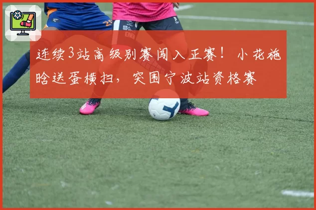 连续3站高级别赛闯入正赛!小花施晗送蛋横扫,突围宁波站资格赛